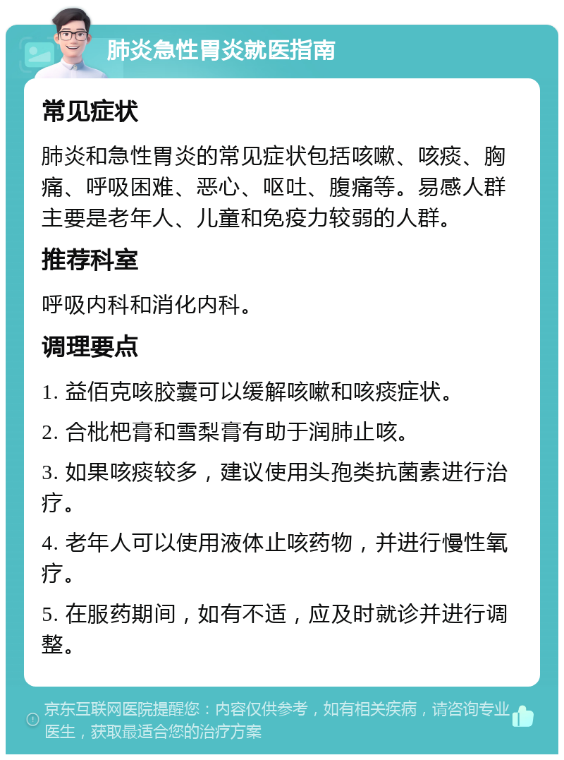 肺炎急性胃炎就医指南 常见症状 肺炎和急性胃炎的常见症状包括咳嗽、咳痰、胸痛、呼吸困难、恶心、呕吐、腹痛等。易感人群主要是老年人、儿童和免疫力较弱的人群。 推荐科室 呼吸内科和消化内科。 调理要点 1. 益佰克咳胶囊可以缓解咳嗽和咳痰症状。 2. 合枇杷膏和雪梨膏有助于润肺止咳。 3. 如果咳痰较多，建议使用头孢类抗菌素进行治疗。 4. 老年人可以使用液体止咳药物，并进行慢性氧疗。 5. 在服药期间，如有不适，应及时就诊并进行调整。