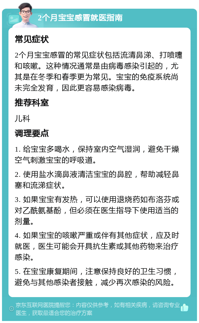 2个月宝宝感冒就医指南 常见症状 2个月宝宝感冒的常见症状包括流清鼻涕、打喷嚏和咳嗽。这种情况通常是由病毒感染引起的，尤其是在冬季和春季更为常见。宝宝的免疫系统尚未完全发育，因此更容易感染病毒。 推荐科室 儿科 调理要点 1. 给宝宝多喝水，保持室内空气湿润，避免干燥空气刺激宝宝的呼吸道。 2. 使用盐水滴鼻液清洁宝宝的鼻腔，帮助减轻鼻塞和流涕症状。 3. 如果宝宝有发热，可以使用退烧药如布洛芬或对乙酰氨基酚，但必须在医生指导下使用适当的剂量。 4. 如果宝宝的咳嗽严重或伴有其他症状，应及时就医，医生可能会开具抗生素或其他药物来治疗感染。 5. 在宝宝康复期间，注意保持良好的卫生习惯，避免与其他感染者接触，减少再次感染的风险。