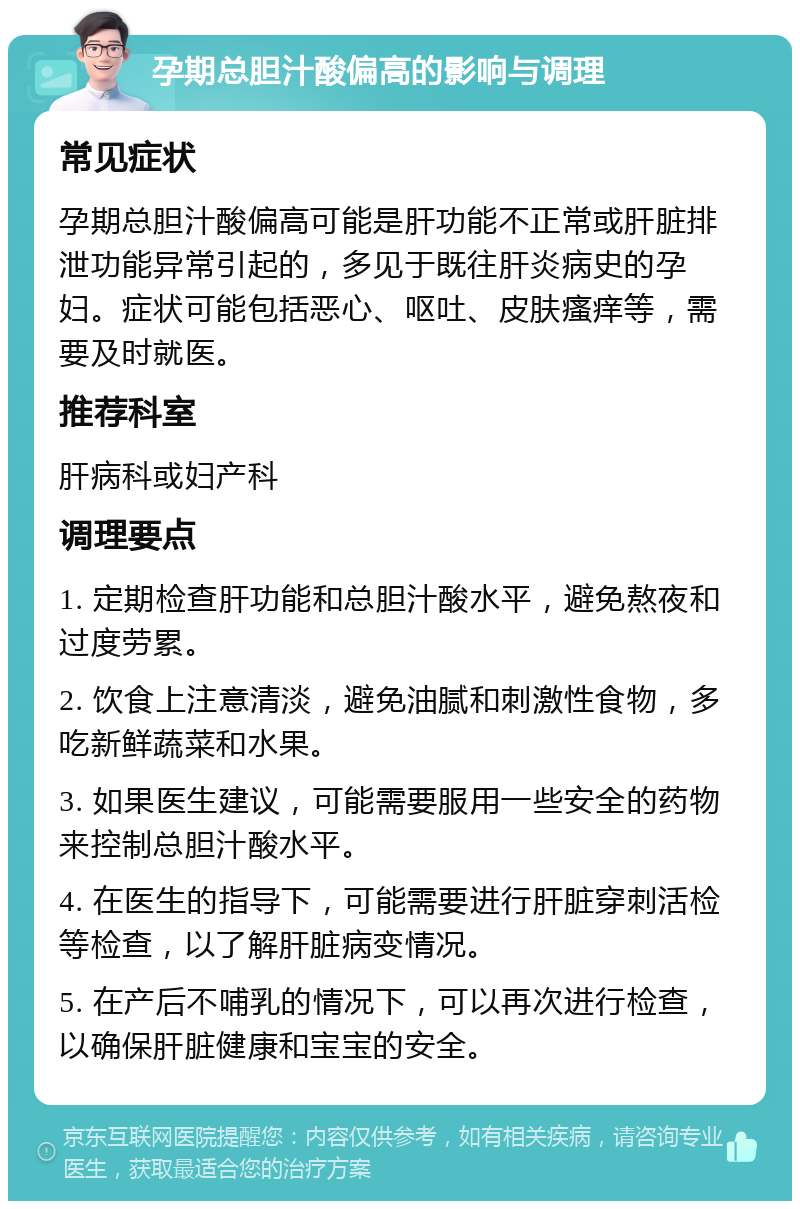 孕期总胆汁酸偏高的影响与调理 常见症状 孕期总胆汁酸偏高可能是肝功能不正常或肝脏排泄功能异常引起的，多见于既往肝炎病史的孕妇。症状可能包括恶心、呕吐、皮肤瘙痒等，需要及时就医。 推荐科室 肝病科或妇产科 调理要点 1. 定期检查肝功能和总胆汁酸水平，避免熬夜和过度劳累。 2. 饮食上注意清淡，避免油腻和刺激性食物，多吃新鲜蔬菜和水果。 3. 如果医生建议，可能需要服用一些安全的药物来控制总胆汁酸水平。 4. 在医生的指导下，可能需要进行肝脏穿刺活检等检查，以了解肝脏病变情况。 5. 在产后不哺乳的情况下，可以再次进行检查，以确保肝脏健康和宝宝的安全。