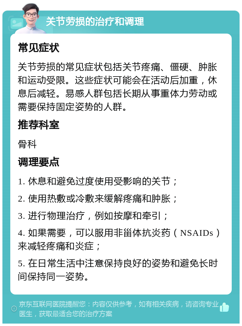 关节劳损的治疗和调理 常见症状 关节劳损的常见症状包括关节疼痛、僵硬、肿胀和运动受限。这些症状可能会在活动后加重，休息后减轻。易感人群包括长期从事重体力劳动或需要保持固定姿势的人群。 推荐科室 骨科 调理要点 1. 休息和避免过度使用受影响的关节； 2. 使用热敷或冷敷来缓解疼痛和肿胀； 3. 进行物理治疗，例如按摩和牵引； 4. 如果需要，可以服用非甾体抗炎药（NSAIDs）来减轻疼痛和炎症； 5. 在日常生活中注意保持良好的姿势和避免长时间保持同一姿势。