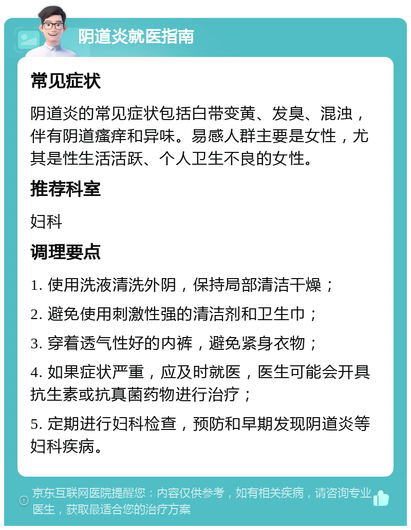 阴道炎就医指南 常见症状 阴道炎的常见症状包括白带变黄、发臭、混浊，伴有阴道瘙痒和异味。易感人群主要是女性，尤其是性生活活跃、个人卫生不良的女性。 推荐科室 妇科 调理要点 1. 使用洗液清洗外阴，保持局部清洁干燥； 2. 避免使用刺激性强的清洁剂和卫生巾； 3. 穿着透气性好的内裤，避免紧身衣物； 4. 如果症状严重，应及时就医，医生可能会开具抗生素或抗真菌药物进行治疗； 5. 定期进行妇科检查，预防和早期发现阴道炎等妇科疾病。