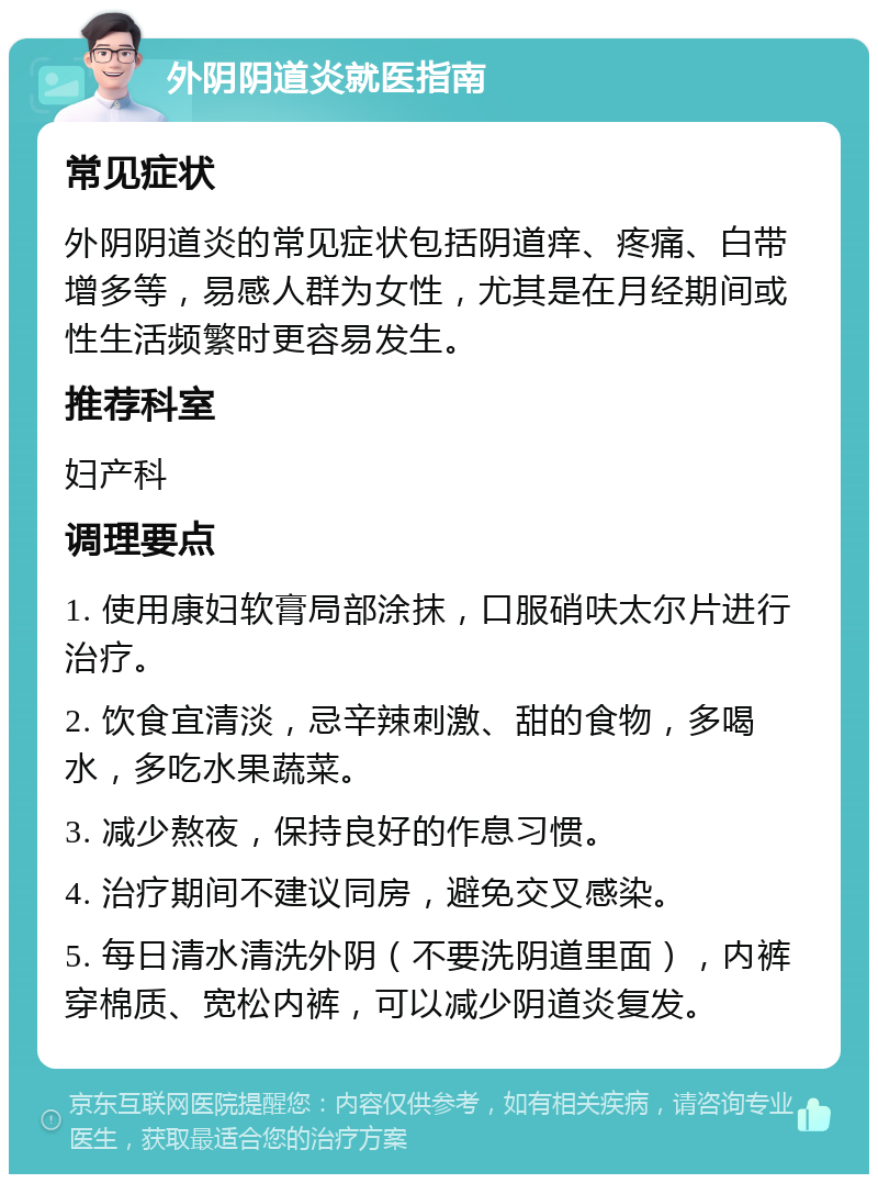 外阴阴道炎就医指南 常见症状 外阴阴道炎的常见症状包括阴道痒、疼痛、白带增多等，易感人群为女性，尤其是在月经期间或性生活频繁时更容易发生。 推荐科室 妇产科 调理要点 1. 使用康妇软膏局部涂抹，口服硝呋太尔片进行治疗。 2. 饮食宜清淡，忌辛辣刺激、甜的食物，多喝水，多吃水果蔬菜。 3. 减少熬夜，保持良好的作息习惯。 4. 治疗期间不建议同房，避免交叉感染。 5. 每日清水清洗外阴（不要洗阴道里面），内裤穿棉质、宽松内裤，可以减少阴道炎复发。