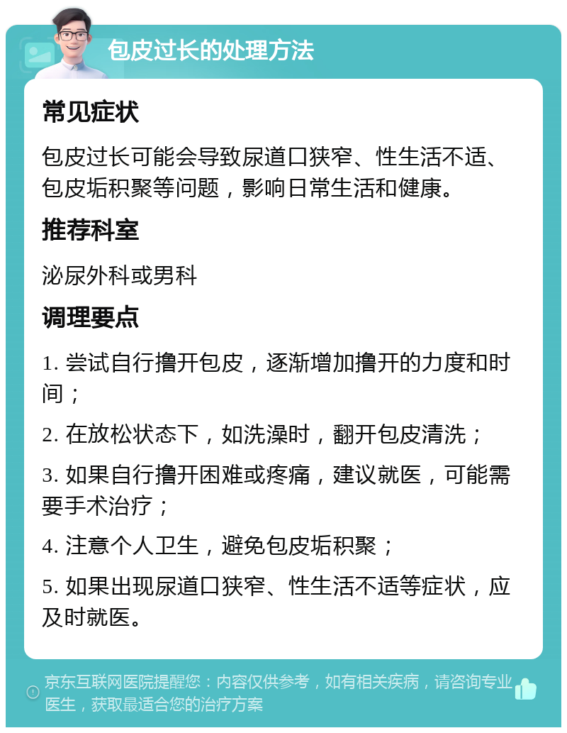 包皮过长的处理方法 常见症状 包皮过长可能会导致尿道口狭窄、性生活不适、包皮垢积聚等问题，影响日常生活和健康。 推荐科室 泌尿外科或男科 调理要点 1. 尝试自行撸开包皮，逐渐增加撸开的力度和时间； 2. 在放松状态下，如洗澡时，翻开包皮清洗； 3. 如果自行撸开困难或疼痛，建议就医，可能需要手术治疗； 4. 注意个人卫生，避免包皮垢积聚； 5. 如果出现尿道口狭窄、性生活不适等症状，应及时就医。