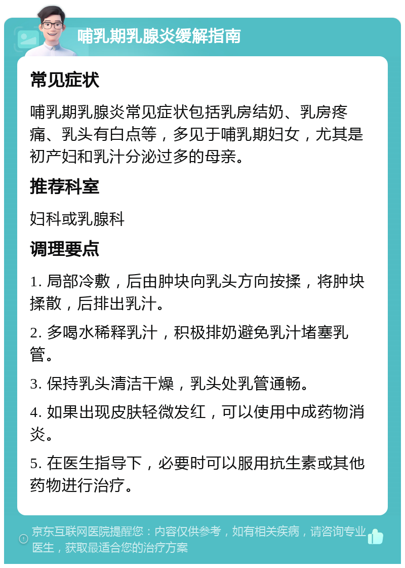 哺乳期乳腺炎缓解指南 常见症状 哺乳期乳腺炎常见症状包括乳房结奶、乳房疼痛、乳头有白点等，多见于哺乳期妇女，尤其是初产妇和乳汁分泌过多的母亲。 推荐科室 妇科或乳腺科 调理要点 1. 局部冷敷，后由肿块向乳头方向按揉，将肿块揉散，后排出乳汁。 2. 多喝水稀释乳汁，积极排奶避免乳汁堵塞乳管。 3. 保持乳头清洁干燥，乳头处乳管通畅。 4. 如果出现皮肤轻微发红，可以使用中成药物消炎。 5. 在医生指导下，必要时可以服用抗生素或其他药物进行治疗。