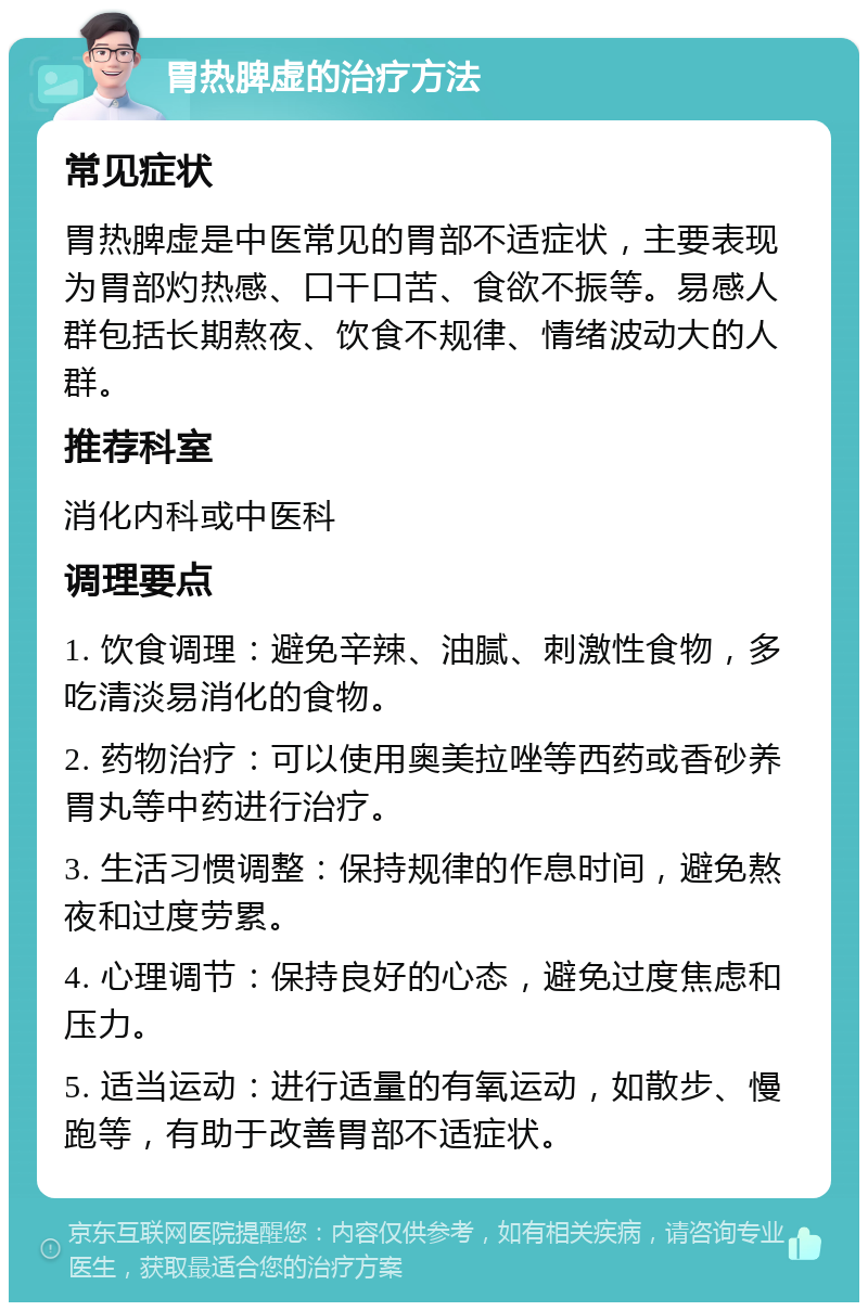 胃热脾虚的治疗方法 常见症状 胃热脾虚是中医常见的胃部不适症状，主要表现为胃部灼热感、口干口苦、食欲不振等。易感人群包括长期熬夜、饮食不规律、情绪波动大的人群。 推荐科室 消化内科或中医科 调理要点 1. 饮食调理：避免辛辣、油腻、刺激性食物，多吃清淡易消化的食物。 2. 药物治疗：可以使用奥美拉唑等西药或香砂养胃丸等中药进行治疗。 3. 生活习惯调整：保持规律的作息时间，避免熬夜和过度劳累。 4. 心理调节：保持良好的心态，避免过度焦虑和压力。 5. 适当运动：进行适量的有氧运动，如散步、慢跑等，有助于改善胃部不适症状。