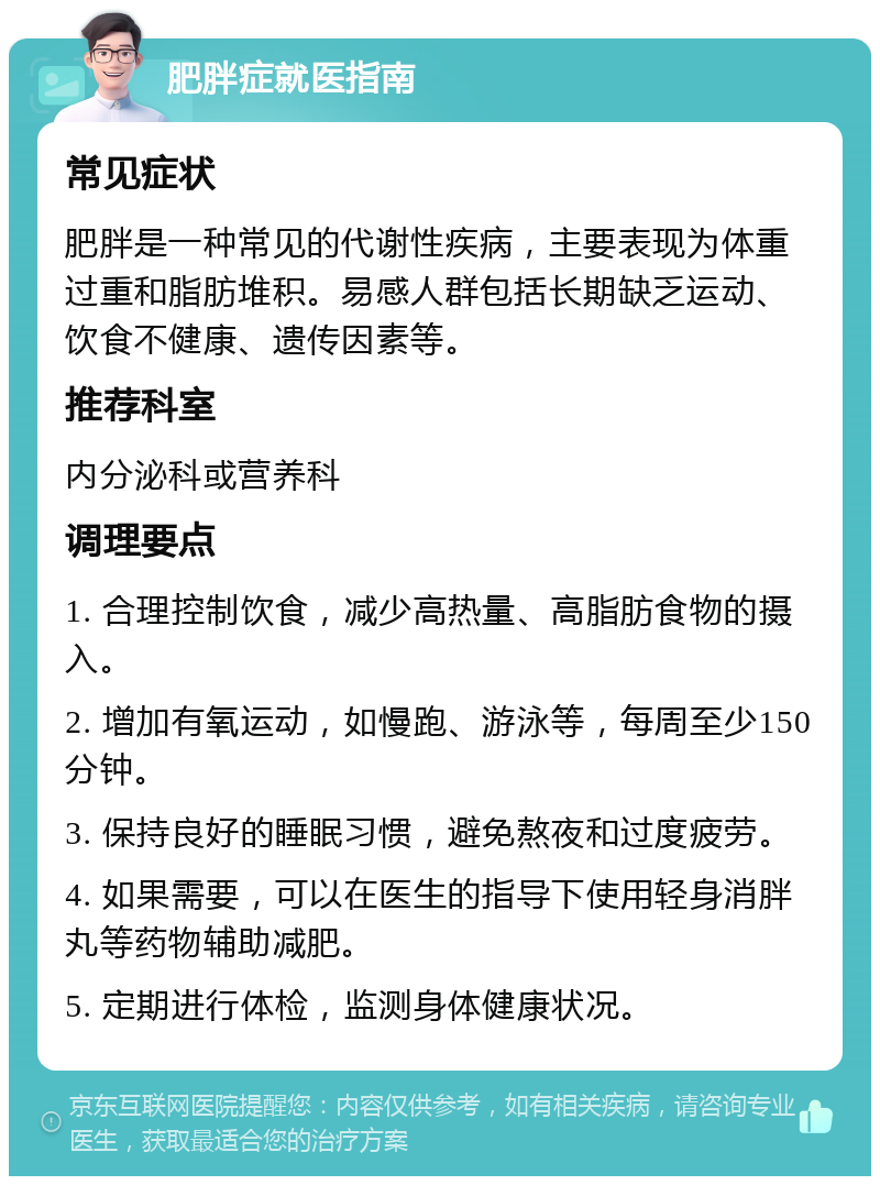 肥胖症就医指南 常见症状 肥胖是一种常见的代谢性疾病，主要表现为体重过重和脂肪堆积。易感人群包括长期缺乏运动、饮食不健康、遗传因素等。 推荐科室 内分泌科或营养科 调理要点 1. 合理控制饮食，减少高热量、高脂肪食物的摄入。 2. 增加有氧运动，如慢跑、游泳等，每周至少150分钟。 3. 保持良好的睡眠习惯，避免熬夜和过度疲劳。 4. 如果需要，可以在医生的指导下使用轻身消胖丸等药物辅助减肥。 5. 定期进行体检，监测身体健康状况。