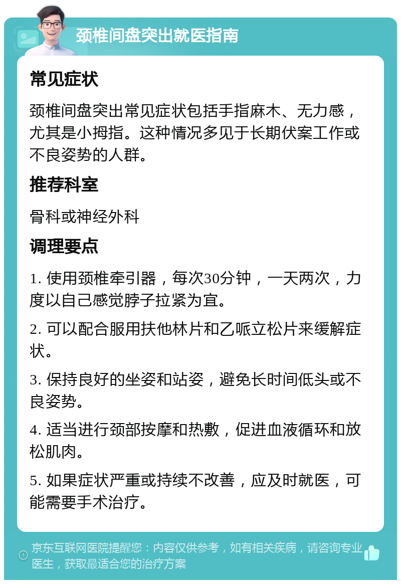 颈椎间盘突出就医指南 常见症状 颈椎间盘突出常见症状包括手指麻木、无力感，尤其是小拇指。这种情况多见于长期伏案工作或不良姿势的人群。 推荐科室 骨科或神经外科 调理要点 1. 使用颈椎牵引器，每次30分钟，一天两次，力度以自己感觉脖子拉紧为宜。 2. 可以配合服用扶他林片和乙哌立松片来缓解症状。 3. 保持良好的坐姿和站姿，避免长时间低头或不良姿势。 4. 适当进行颈部按摩和热敷，促进血液循环和放松肌肉。 5. 如果症状严重或持续不改善，应及时就医，可能需要手术治疗。