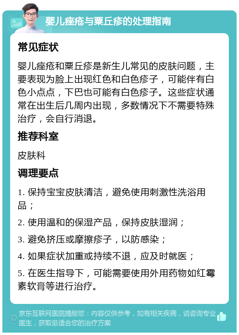 婴儿痤疮与粟丘疹的处理指南 常见症状 婴儿痤疮和粟丘疹是新生儿常见的皮肤问题，主要表现为脸上出现红色和白色疹子，可能伴有白色小点点，下巴也可能有白色疹子。这些症状通常在出生后几周内出现，多数情况下不需要特殊治疗，会自行消退。 推荐科室 皮肤科 调理要点 1. 保持宝宝皮肤清洁，避免使用刺激性洗浴用品； 2. 使用温和的保湿产品，保持皮肤湿润； 3. 避免挤压或摩擦疹子，以防感染； 4. 如果症状加重或持续不退，应及时就医； 5. 在医生指导下，可能需要使用外用药物如红霉素软膏等进行治疗。