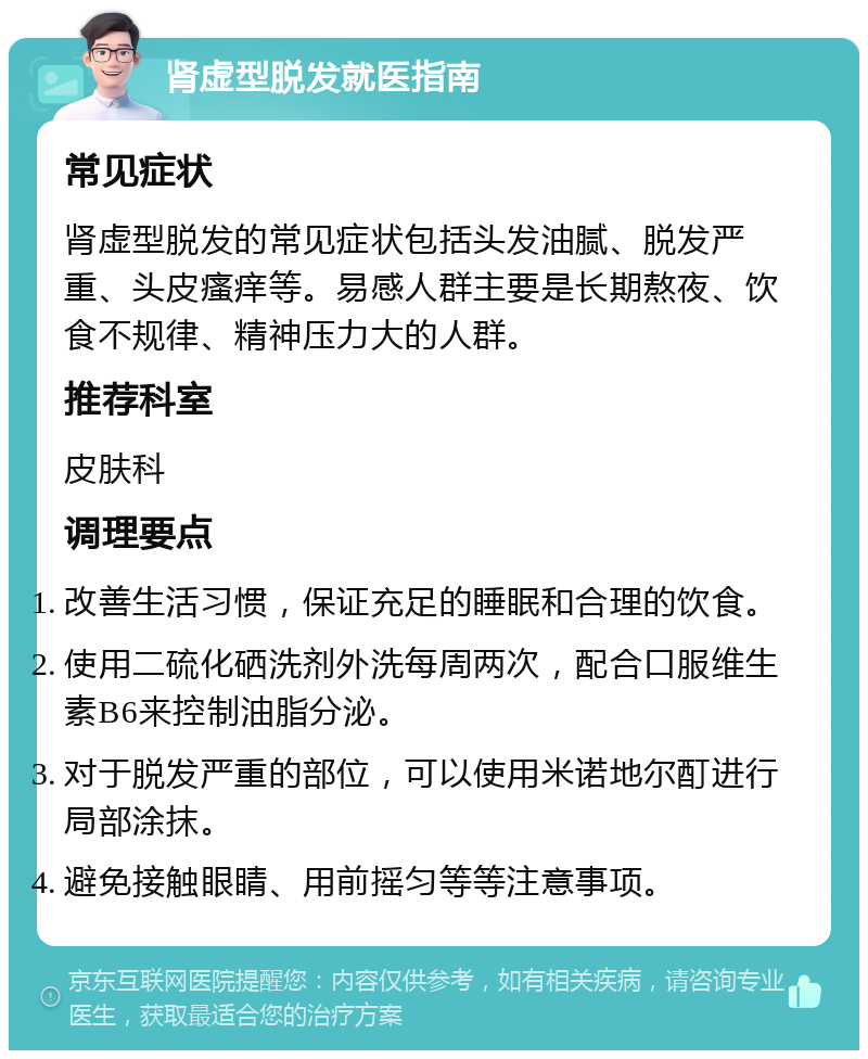 肾虚型脱发就医指南 常见症状 肾虚型脱发的常见症状包括头发油腻、脱发严重、头皮瘙痒等。易感人群主要是长期熬夜、饮食不规律、精神压力大的人群。 推荐科室 皮肤科 调理要点 改善生活习惯，保证充足的睡眠和合理的饮食。 使用二硫化硒洗剂外洗每周两次，配合口服维生素B6来控制油脂分泌。 对于脱发严重的部位，可以使用米诺地尔酊进行局部涂抹。 避免接触眼睛、用前摇匀等等注意事项。