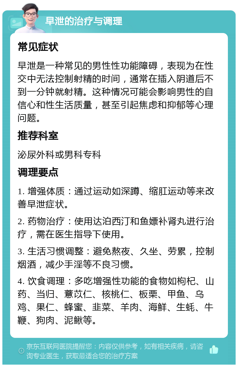 早泄的治疗与调理 常见症状 早泄是一种常见的男性性功能障碍，表现为在性交中无法控制射精的时间，通常在插入阴道后不到一分钟就射精。这种情况可能会影响男性的自信心和性生活质量，甚至引起焦虑和抑郁等心理问题。 推荐科室 泌尿外科或男科专科 调理要点 1. 增强体质：通过运动如深蹲、缩肛运动等来改善早泄症状。 2. 药物治疗：使用达泊西汀和鱼嫖补肾丸进行治疗，需在医生指导下使用。 3. 生活习惯调整：避免熬夜、久坐、劳累，控制烟酒，减少手淫等不良习惯。 4. 饮食调理：多吃增强性功能的食物如枸杞、山药、当归、薏苡仁、核桃仁、板栗、甲鱼、乌鸡、果仁、蜂蜜、韭菜、羊肉、海鲜、生蚝、牛鞭、狗肉、泥鳅等。