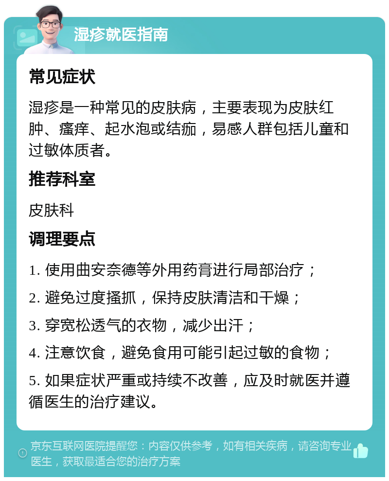 湿疹就医指南 常见症状 湿疹是一种常见的皮肤病，主要表现为皮肤红肿、瘙痒、起水泡或结痂，易感人群包括儿童和过敏体质者。 推荐科室 皮肤科 调理要点 1. 使用曲安奈德等外用药膏进行局部治疗； 2. 避免过度搔抓，保持皮肤清洁和干燥； 3. 穿宽松透气的衣物，减少出汗； 4. 注意饮食，避免食用可能引起过敏的食物； 5. 如果症状严重或持续不改善，应及时就医并遵循医生的治疗建议。