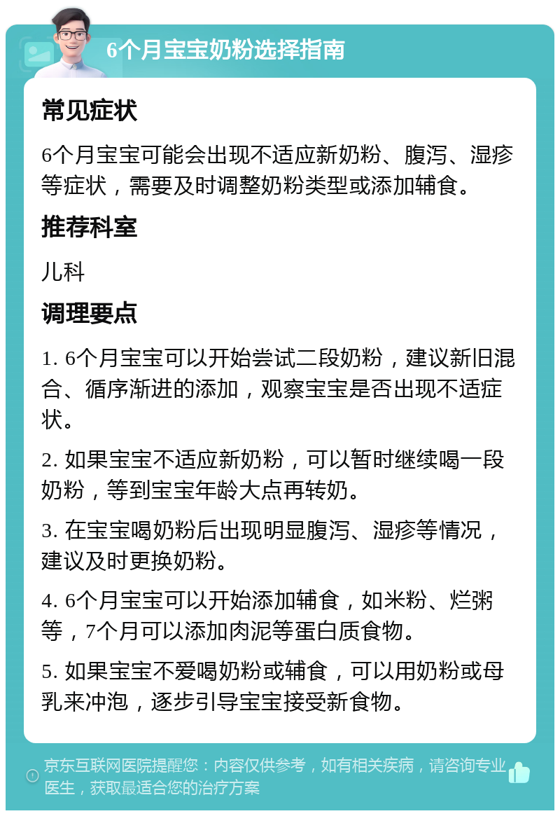 6个月宝宝奶粉选择指南 常见症状 6个月宝宝可能会出现不适应新奶粉、腹泻、湿疹等症状，需要及时调整奶粉类型或添加辅食。 推荐科室 儿科 调理要点 1. 6个月宝宝可以开始尝试二段奶粉，建议新旧混合、循序渐进的添加，观察宝宝是否出现不适症状。 2. 如果宝宝不适应新奶粉，可以暂时继续喝一段奶粉，等到宝宝年龄大点再转奶。 3. 在宝宝喝奶粉后出现明显腹泻、湿疹等情况，建议及时更换奶粉。 4. 6个月宝宝可以开始添加辅食，如米粉、烂粥等，7个月可以添加肉泥等蛋白质食物。 5. 如果宝宝不爱喝奶粉或辅食，可以用奶粉或母乳来冲泡，逐步引导宝宝接受新食物。