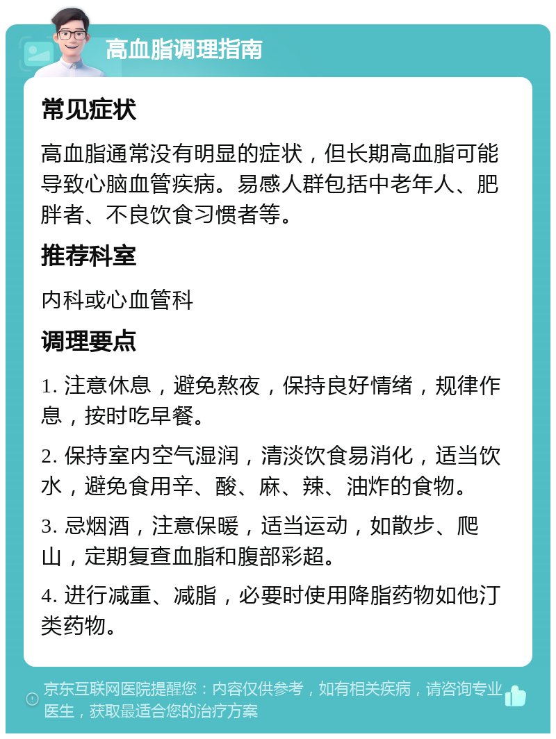 高血脂调理指南 常见症状 高血脂通常没有明显的症状，但长期高血脂可能导致心脑血管疾病。易感人群包括中老年人、肥胖者、不良饮食习惯者等。 推荐科室 内科或心血管科 调理要点 1. 注意休息，避免熬夜，保持良好情绪，规律作息，按时吃早餐。 2. 保持室内空气湿润，清淡饮食易消化，适当饮水，避免食用辛、酸、麻、辣、油炸的食物。 3. 忌烟酒，注意保暖，适当运动，如散步、爬山，定期复查血脂和腹部彩超。 4. 进行减重、减脂，必要时使用降脂药物如他汀类药物。