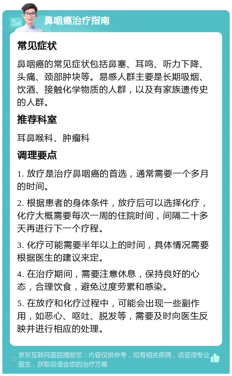 鼻咽癌治疗指南 常见症状 鼻咽癌的常见症状包括鼻塞、耳鸣、听力下降、头痛、颈部肿块等。易感人群主要是长期吸烟、饮酒、接触化学物质的人群，以及有家族遗传史的人群。 推荐科室 耳鼻喉科、肿瘤科 调理要点 1. 放疗是治疗鼻咽癌的首选，通常需要一个多月的时间。 2. 根据患者的身体条件，放疗后可以选择化疗，化疗大概需要每次一周的住院时间，间隔二十多天再进行下一个疗程。 3. 化疗可能需要半年以上的时间，具体情况需要根据医生的建议来定。 4. 在治疗期间，需要注意休息，保持良好的心态，合理饮食，避免过度劳累和感染。 5. 在放疗和化疗过程中，可能会出现一些副作用，如恶心、呕吐、脱发等，需要及时向医生反映并进行相应的处理。