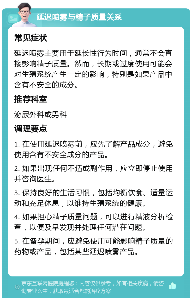 延迟喷雾与精子质量关系 常见症状 延迟喷雾主要用于延长性行为时间，通常不会直接影响精子质量。然而，长期或过度使用可能会对生殖系统产生一定的影响，特别是如果产品中含有不安全的成分。 推荐科室 泌尿外科或男科 调理要点 1. 在使用延迟喷雾前，应先了解产品成分，避免使用含有不安全成分的产品。 2. 如果出现任何不适或副作用，应立即停止使用并咨询医生。 3. 保持良好的生活习惯，包括均衡饮食、适量运动和充足休息，以维持生殖系统的健康。 4. 如果担心精子质量问题，可以进行精液分析检查，以便及早发现并处理任何潜在问题。 5. 在备孕期间，应避免使用可能影响精子质量的药物或产品，包括某些延迟喷雾产品。