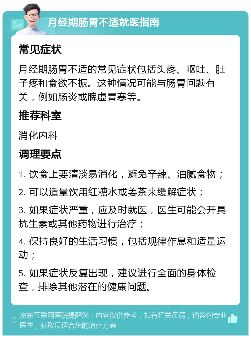 月经期肠胃不适就医指南 常见症状 月经期肠胃不适的常见症状包括头疼、呕吐、肚子疼和食欲不振。这种情况可能与肠胃问题有关，例如肠炎或脾虚胃寒等。 推荐科室 消化内科 调理要点 1. 饮食上要清淡易消化，避免辛辣、油腻食物； 2. 可以适量饮用红糖水或姜茶来缓解症状； 3. 如果症状严重，应及时就医，医生可能会开具抗生素或其他药物进行治疗； 4. 保持良好的生活习惯，包括规律作息和适量运动； 5. 如果症状反复出现，建议进行全面的身体检查，排除其他潜在的健康问题。