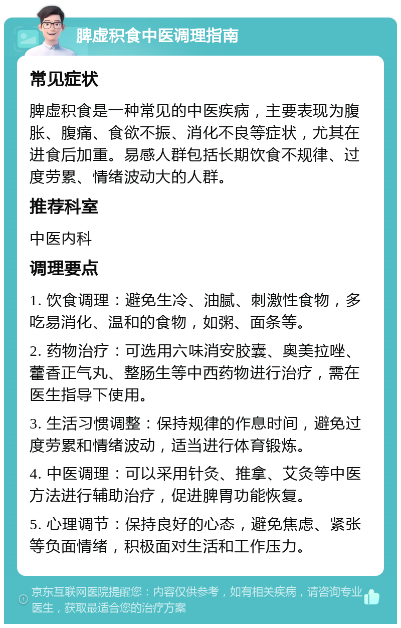 脾虚积食中医调理指南 常见症状 脾虚积食是一种常见的中医疾病，主要表现为腹胀、腹痛、食欲不振、消化不良等症状，尤其在进食后加重。易感人群包括长期饮食不规律、过度劳累、情绪波动大的人群。 推荐科室 中医内科 调理要点 1. 饮食调理：避免生冷、油腻、刺激性食物，多吃易消化、温和的食物，如粥、面条等。 2. 药物治疗：可选用六味消安胶囊、奥美拉唑、藿香正气丸、整肠生等中西药物进行治疗，需在医生指导下使用。 3. 生活习惯调整：保持规律的作息时间，避免过度劳累和情绪波动，适当进行体育锻炼。 4. 中医调理：可以采用针灸、推拿、艾灸等中医方法进行辅助治疗，促进脾胃功能恢复。 5. 心理调节：保持良好的心态，避免焦虑、紧张等负面情绪，积极面对生活和工作压力。