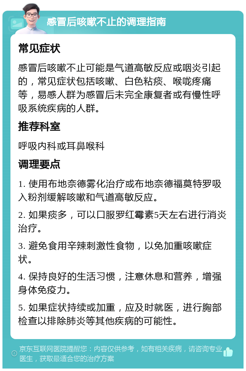 感冒后咳嗽不止的调理指南 常见症状 感冒后咳嗽不止可能是气道高敏反应或咽炎引起的，常见症状包括咳嗽、白色粘痰、喉咙疼痛等，易感人群为感冒后未完全康复者或有慢性呼吸系统疾病的人群。 推荐科室 呼吸内科或耳鼻喉科 调理要点 1. 使用布地奈德雾化治疗或布地奈德福莫特罗吸入粉剂缓解咳嗽和气道高敏反应。 2. 如果痰多，可以口服罗红霉素5天左右进行消炎治疗。 3. 避免食用辛辣刺激性食物，以免加重咳嗽症状。 4. 保持良好的生活习惯，注意休息和营养，增强身体免疫力。 5. 如果症状持续或加重，应及时就医，进行胸部检查以排除肺炎等其他疾病的可能性。