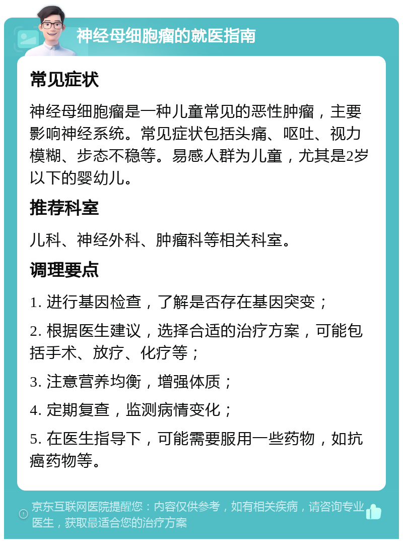 神经母细胞瘤的就医指南 常见症状 神经母细胞瘤是一种儿童常见的恶性肿瘤，主要影响神经系统。常见症状包括头痛、呕吐、视力模糊、步态不稳等。易感人群为儿童，尤其是2岁以下的婴幼儿。 推荐科室 儿科、神经外科、肿瘤科等相关科室。 调理要点 1. 进行基因检查，了解是否存在基因突变； 2. 根据医生建议，选择合适的治疗方案，可能包括手术、放疗、化疗等； 3. 注意营养均衡，增强体质； 4. 定期复查，监测病情变化； 5. 在医生指导下，可能需要服用一些药物，如抗癌药物等。