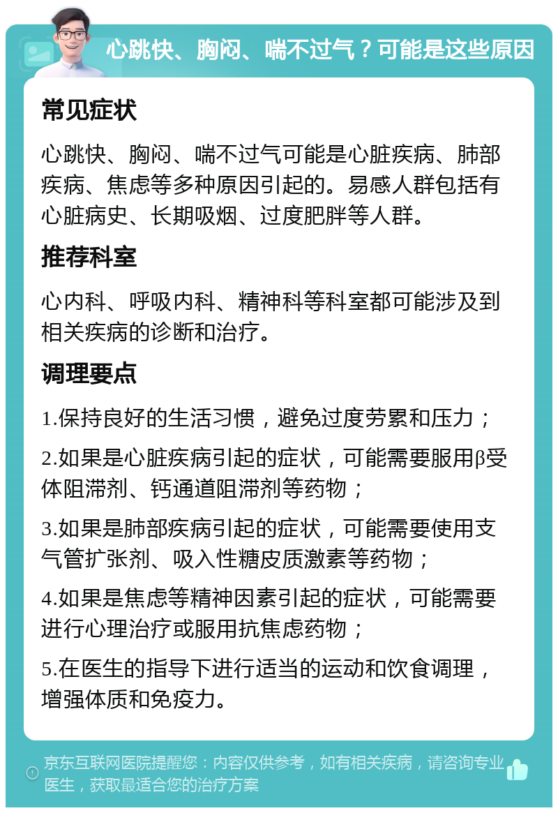 心跳快、胸闷、喘不过气？可能是这些原因 常见症状 心跳快、胸闷、喘不过气可能是心脏疾病、肺部疾病、焦虑等多种原因引起的。易感人群包括有心脏病史、长期吸烟、过度肥胖等人群。 推荐科室 心内科、呼吸内科、精神科等科室都可能涉及到相关疾病的诊断和治疗。 调理要点 1.保持良好的生活习惯，避免过度劳累和压力； 2.如果是心脏疾病引起的症状，可能需要服用β受体阻滞剂、钙通道阻滞剂等药物； 3.如果是肺部疾病引起的症状，可能需要使用支气管扩张剂、吸入性糖皮质激素等药物； 4.如果是焦虑等精神因素引起的症状，可能需要进行心理治疗或服用抗焦虑药物； 5.在医生的指导下进行适当的运动和饮食调理，增强体质和免疫力。