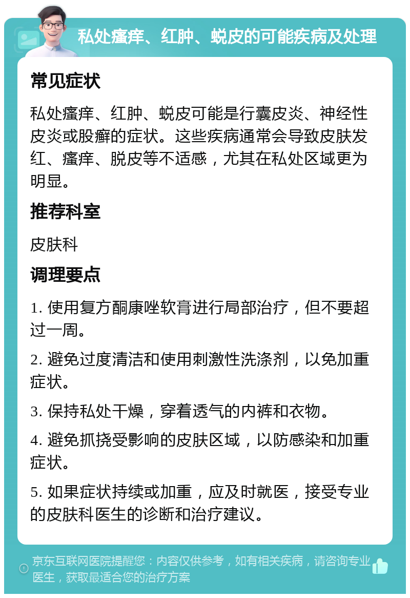 私处瘙痒、红肿、蜕皮的可能疾病及处理 常见症状 私处瘙痒、红肿、蜕皮可能是行囊皮炎、神经性皮炎或股癣的症状。这些疾病通常会导致皮肤发红、瘙痒、脱皮等不适感，尤其在私处区域更为明显。 推荐科室 皮肤科 调理要点 1. 使用复方酮康唑软膏进行局部治疗，但不要超过一周。 2. 避免过度清洁和使用刺激性洗涤剂，以免加重症状。 3. 保持私处干燥，穿着透气的内裤和衣物。 4. 避免抓挠受影响的皮肤区域，以防感染和加重症状。 5. 如果症状持续或加重，应及时就医，接受专业的皮肤科医生的诊断和治疗建议。