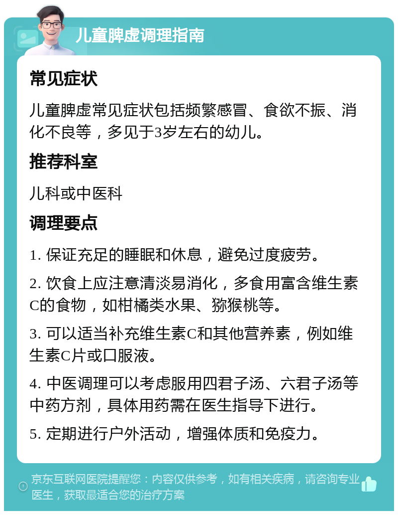 儿童脾虚调理指南 常见症状 儿童脾虚常见症状包括频繁感冒、食欲不振、消化不良等，多见于3岁左右的幼儿。 推荐科室 儿科或中医科 调理要点 1. 保证充足的睡眠和休息，避免过度疲劳。 2. 饮食上应注意清淡易消化，多食用富含维生素C的食物，如柑橘类水果、猕猴桃等。 3. 可以适当补充维生素C和其他营养素，例如维生素C片或口服液。 4. 中医调理可以考虑服用四君子汤、六君子汤等中药方剂，具体用药需在医生指导下进行。 5. 定期进行户外活动，增强体质和免疫力。