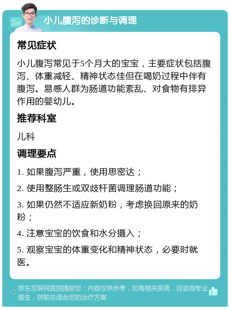 小儿腹泻的诊断与调理 常见症状 小儿腹泻常见于5个月大的宝宝，主要症状包括腹泻、体重减轻、精神状态佳但在喝奶过程中伴有腹泻。易感人群为肠道功能紊乱、对食物有排异作用的婴幼儿。 推荐科室 儿科 调理要点 1. 如果腹泻严重，使用思密达； 2. 使用整肠生或双歧杆菌调理肠道功能； 3. 如果仍然不适应新奶粉，考虑换回原来的奶粉； 4. 注意宝宝的饮食和水分摄入； 5. 观察宝宝的体重变化和精神状态，必要时就医。