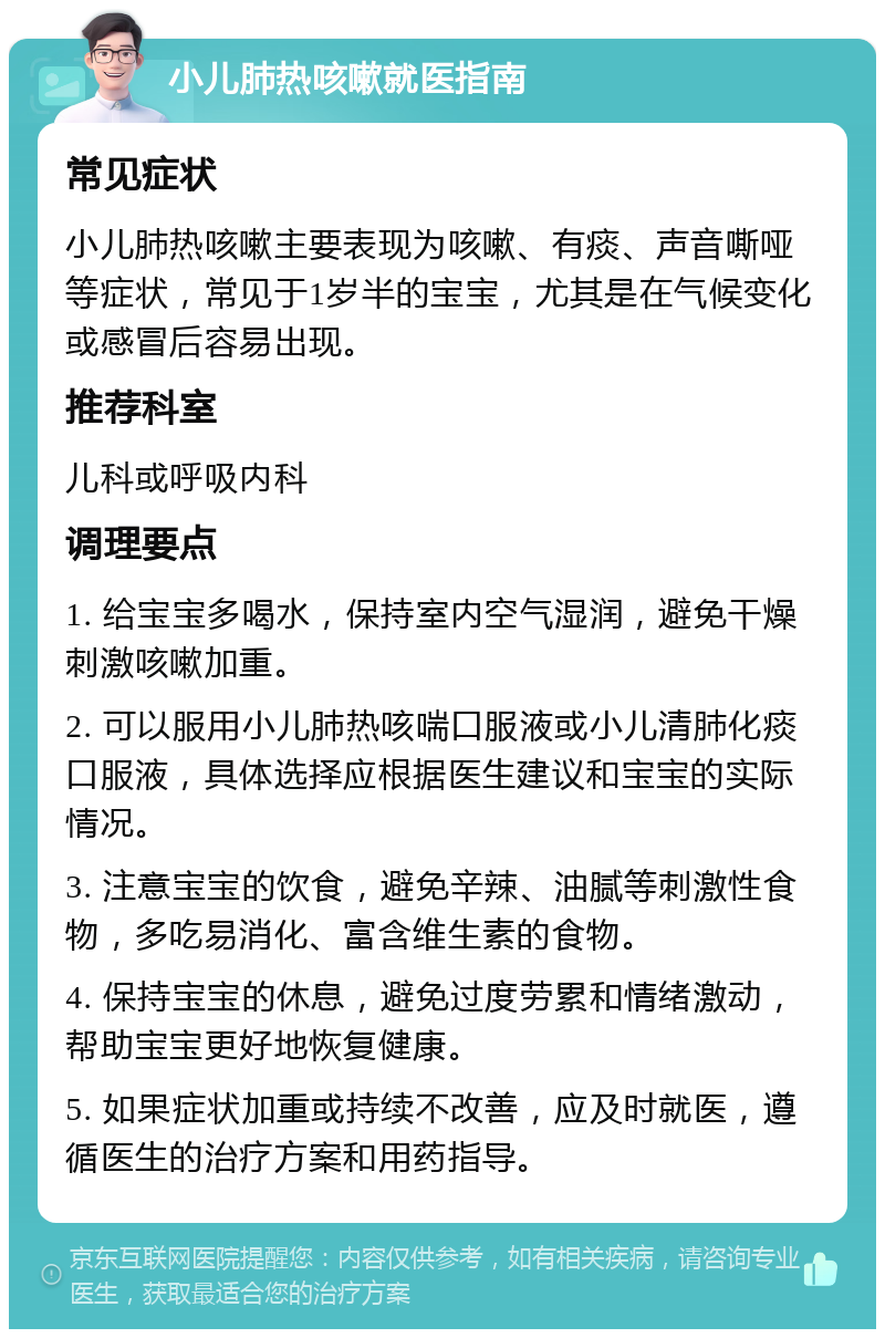 小儿肺热咳嗽就医指南 常见症状 小儿肺热咳嗽主要表现为咳嗽、有痰、声音嘶哑等症状，常见于1岁半的宝宝，尤其是在气候变化或感冒后容易出现。 推荐科室 儿科或呼吸内科 调理要点 1. 给宝宝多喝水，保持室内空气湿润，避免干燥刺激咳嗽加重。 2. 可以服用小儿肺热咳喘口服液或小儿清肺化痰口服液，具体选择应根据医生建议和宝宝的实际情况。 3. 注意宝宝的饮食，避免辛辣、油腻等刺激性食物，多吃易消化、富含维生素的食物。 4. 保持宝宝的休息，避免过度劳累和情绪激动，帮助宝宝更好地恢复健康。 5. 如果症状加重或持续不改善，应及时就医，遵循医生的治疗方案和用药指导。