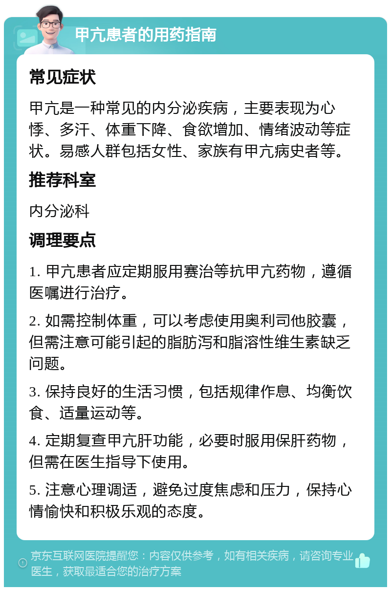 甲亢患者的用药指南 常见症状 甲亢是一种常见的内分泌疾病，主要表现为心悸、多汗、体重下降、食欲增加、情绪波动等症状。易感人群包括女性、家族有甲亢病史者等。 推荐科室 内分泌科 调理要点 1. 甲亢患者应定期服用赛治等抗甲亢药物，遵循医嘱进行治疗。 2. 如需控制体重，可以考虑使用奥利司他胶囊，但需注意可能引起的脂肪泻和脂溶性维生素缺乏问题。 3. 保持良好的生活习惯，包括规律作息、均衡饮食、适量运动等。 4. 定期复查甲亢肝功能，必要时服用保肝药物，但需在医生指导下使用。 5. 注意心理调适，避免过度焦虑和压力，保持心情愉快和积极乐观的态度。