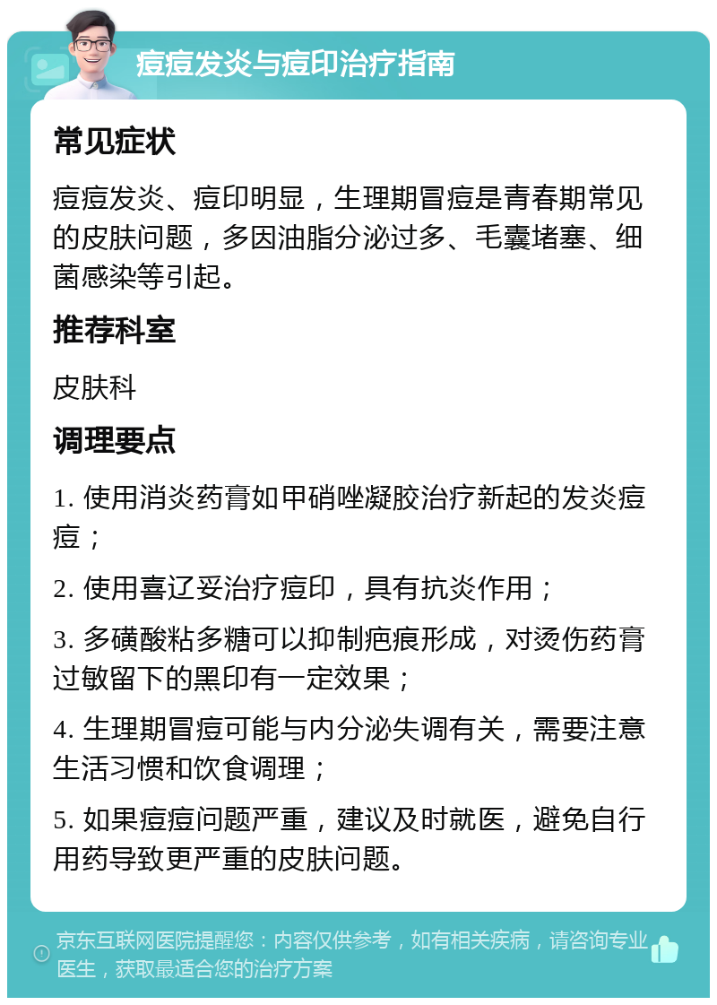 痘痘发炎与痘印治疗指南 常见症状 痘痘发炎、痘印明显，生理期冒痘是青春期常见的皮肤问题，多因油脂分泌过多、毛囊堵塞、细菌感染等引起。 推荐科室 皮肤科 调理要点 1. 使用消炎药膏如甲硝唑凝胶治疗新起的发炎痘痘； 2. 使用喜辽妥治疗痘印，具有抗炎作用； 3. 多磺酸粘多糖可以抑制疤痕形成，对烫伤药膏过敏留下的黑印有一定效果； 4. 生理期冒痘可能与内分泌失调有关，需要注意生活习惯和饮食调理； 5. 如果痘痘问题严重，建议及时就医，避免自行用药导致更严重的皮肤问题。