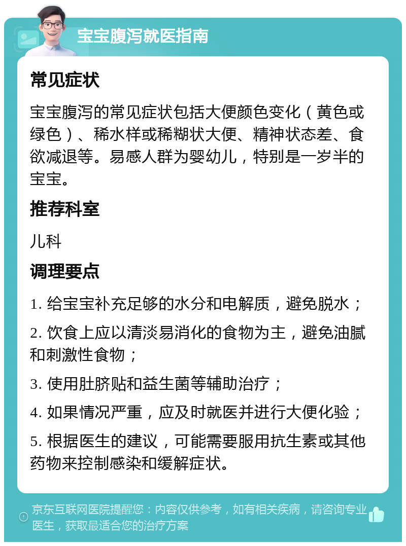 宝宝腹泻就医指南 常见症状 宝宝腹泻的常见症状包括大便颜色变化（黄色或绿色）、稀水样或稀糊状大便、精神状态差、食欲减退等。易感人群为婴幼儿，特别是一岁半的宝宝。 推荐科室 儿科 调理要点 1. 给宝宝补充足够的水分和电解质，避免脱水； 2. 饮食上应以清淡易消化的食物为主，避免油腻和刺激性食物； 3. 使用肚脐贴和益生菌等辅助治疗； 4. 如果情况严重，应及时就医并进行大便化验； 5. 根据医生的建议，可能需要服用抗生素或其他药物来控制感染和缓解症状。