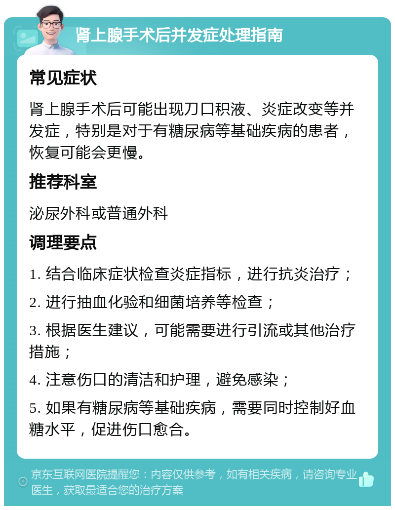 肾上腺手术后并发症处理指南 常见症状 肾上腺手术后可能出现刀口积液、炎症改变等并发症，特别是对于有糖尿病等基础疾病的患者，恢复可能会更慢。 推荐科室 泌尿外科或普通外科 调理要点 1. 结合临床症状检查炎症指标，进行抗炎治疗； 2. 进行抽血化验和细菌培养等检查； 3. 根据医生建议，可能需要进行引流或其他治疗措施； 4. 注意伤口的清洁和护理，避免感染； 5. 如果有糖尿病等基础疾病，需要同时控制好血糖水平，促进伤口愈合。