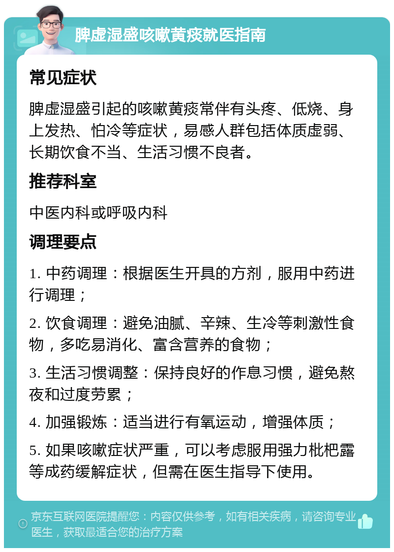 脾虚湿盛咳嗽黄痰就医指南 常见症状 脾虚湿盛引起的咳嗽黄痰常伴有头疼、低烧、身上发热、怕冷等症状，易感人群包括体质虚弱、长期饮食不当、生活习惯不良者。 推荐科室 中医内科或呼吸内科 调理要点 1. 中药调理：根据医生开具的方剂，服用中药进行调理； 2. 饮食调理：避免油腻、辛辣、生冷等刺激性食物，多吃易消化、富含营养的食物； 3. 生活习惯调整：保持良好的作息习惯，避免熬夜和过度劳累； 4. 加强锻炼：适当进行有氧运动，增强体质； 5. 如果咳嗽症状严重，可以考虑服用强力枇杷露等成药缓解症状，但需在医生指导下使用。