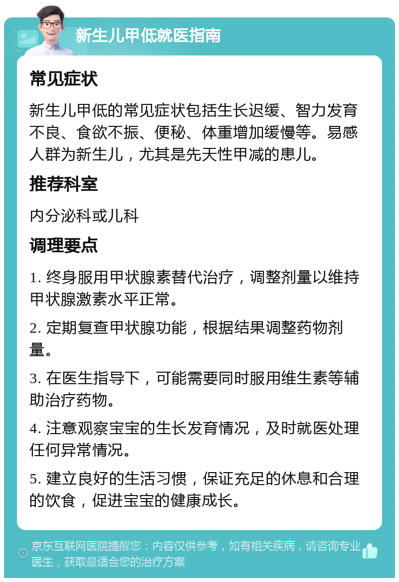 新生儿甲低就医指南 常见症状 新生儿甲低的常见症状包括生长迟缓、智力发育不良、食欲不振、便秘、体重增加缓慢等。易感人群为新生儿，尤其是先天性甲减的患儿。 推荐科室 内分泌科或儿科 调理要点 1. 终身服用甲状腺素替代治疗，调整剂量以维持甲状腺激素水平正常。 2. 定期复查甲状腺功能，根据结果调整药物剂量。 3. 在医生指导下，可能需要同时服用维生素等辅助治疗药物。 4. 注意观察宝宝的生长发育情况，及时就医处理任何异常情况。 5. 建立良好的生活习惯，保证充足的休息和合理的饮食，促进宝宝的健康成长。