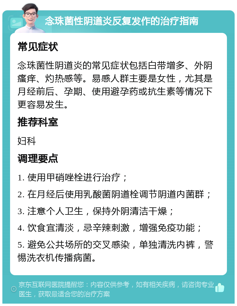 念珠菌性阴道炎反复发作的治疗指南 常见症状 念珠菌性阴道炎的常见症状包括白带增多、外阴瘙痒、灼热感等。易感人群主要是女性，尤其是月经前后、孕期、使用避孕药或抗生素等情况下更容易发生。 推荐科室 妇科 调理要点 1. 使用甲硝唑栓进行治疗； 2. 在月经后使用乳酸菌阴道栓调节阴道内菌群； 3. 注意个人卫生，保持外阴清洁干燥； 4. 饮食宜清淡，忌辛辣刺激，增强免疫功能； 5. 避免公共场所的交叉感染，单独清洗内裤，警惕洗衣机传播病菌。