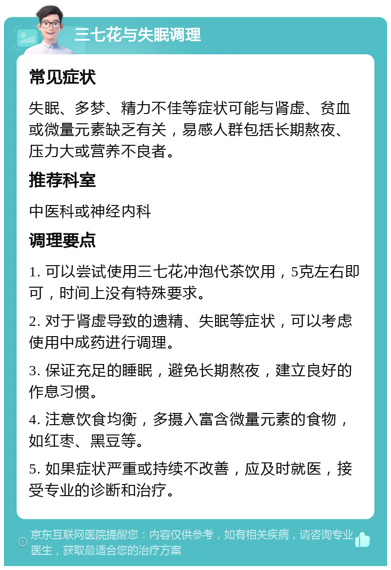 三七花与失眠调理 常见症状 失眠、多梦、精力不佳等症状可能与肾虚、贫血或微量元素缺乏有关，易感人群包括长期熬夜、压力大或营养不良者。 推荐科室 中医科或神经内科 调理要点 1. 可以尝试使用三七花冲泡代茶饮用，5克左右即可，时间上没有特殊要求。 2. 对于肾虚导致的遗精、失眠等症状，可以考虑使用中成药进行调理。 3. 保证充足的睡眠，避免长期熬夜，建立良好的作息习惯。 4. 注意饮食均衡，多摄入富含微量元素的食物，如红枣、黑豆等。 5. 如果症状严重或持续不改善，应及时就医，接受专业的诊断和治疗。