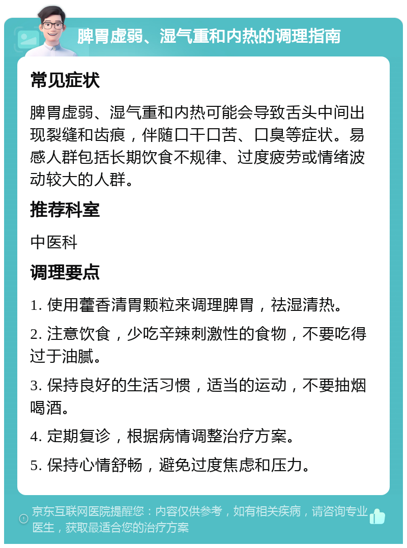 脾胃虚弱、湿气重和内热的调理指南 常见症状 脾胃虚弱、湿气重和内热可能会导致舌头中间出现裂缝和齿痕，伴随口干口苦、口臭等症状。易感人群包括长期饮食不规律、过度疲劳或情绪波动较大的人群。 推荐科室 中医科 调理要点 1. 使用藿香清胃颗粒来调理脾胃，祛湿清热。 2. 注意饮食，少吃辛辣刺激性的食物，不要吃得过于油腻。 3. 保持良好的生活习惯，适当的运动，不要抽烟喝酒。 4. 定期复诊，根据病情调整治疗方案。 5. 保持心情舒畅，避免过度焦虑和压力。