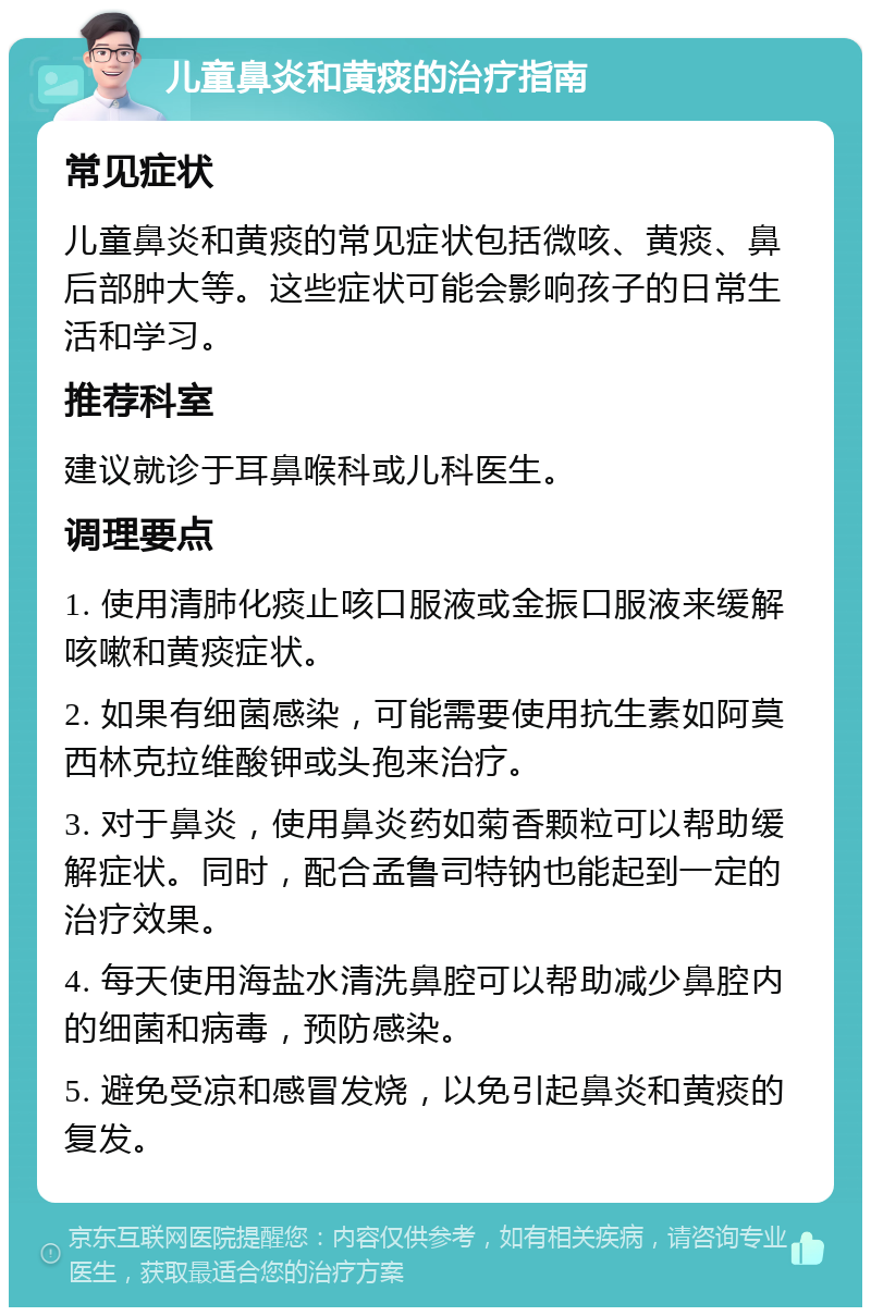 儿童鼻炎和黄痰的治疗指南 常见症状 儿童鼻炎和黄痰的常见症状包括微咳、黄痰、鼻后部肿大等。这些症状可能会影响孩子的日常生活和学习。 推荐科室 建议就诊于耳鼻喉科或儿科医生。 调理要点 1. 使用清肺化痰止咳口服液或金振口服液来缓解咳嗽和黄痰症状。 2. 如果有细菌感染，可能需要使用抗生素如阿莫西林克拉维酸钾或头孢来治疗。 3. 对于鼻炎，使用鼻炎药如菊香颗粒可以帮助缓解症状。同时，配合孟鲁司特钠也能起到一定的治疗效果。 4. 每天使用海盐水清洗鼻腔可以帮助减少鼻腔内的细菌和病毒，预防感染。 5. 避免受凉和感冒发烧，以免引起鼻炎和黄痰的复发。