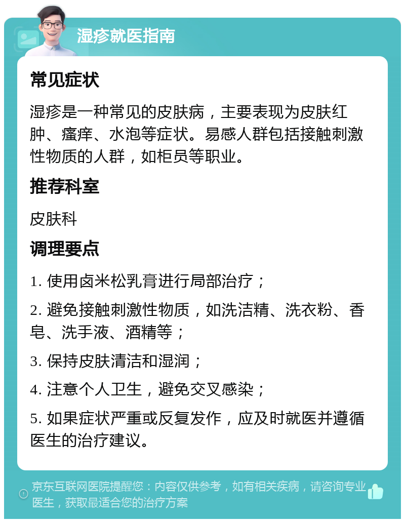 湿疹就医指南 常见症状 湿疹是一种常见的皮肤病，主要表现为皮肤红肿、瘙痒、水泡等症状。易感人群包括接触刺激性物质的人群，如柜员等职业。 推荐科室 皮肤科 调理要点 1. 使用卤米松乳膏进行局部治疗； 2. 避免接触刺激性物质，如洗洁精、洗衣粉、香皂、洗手液、酒精等； 3. 保持皮肤清洁和湿润； 4. 注意个人卫生，避免交叉感染； 5. 如果症状严重或反复发作，应及时就医并遵循医生的治疗建议。