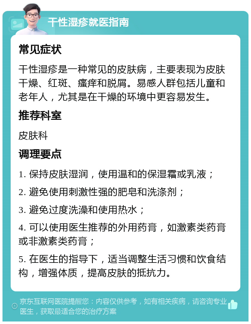 干性湿疹就医指南 常见症状 干性湿疹是一种常见的皮肤病，主要表现为皮肤干燥、红斑、瘙痒和脱屑。易感人群包括儿童和老年人，尤其是在干燥的环境中更容易发生。 推荐科室 皮肤科 调理要点 1. 保持皮肤湿润，使用温和的保湿霜或乳液； 2. 避免使用刺激性强的肥皂和洗涤剂； 3. 避免过度洗澡和使用热水； 4. 可以使用医生推荐的外用药膏，如激素类药膏或非激素类药膏； 5. 在医生的指导下，适当调整生活习惯和饮食结构，增强体质，提高皮肤的抵抗力。