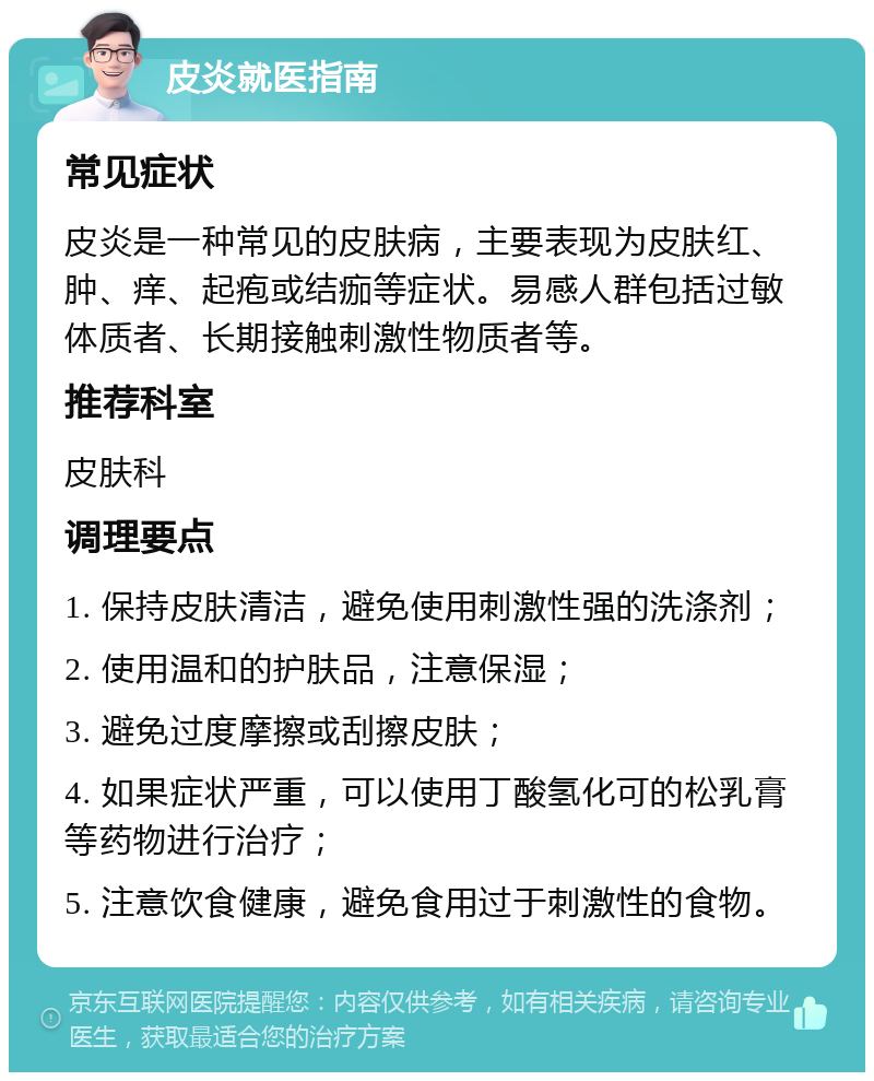 皮炎就医指南 常见症状 皮炎是一种常见的皮肤病，主要表现为皮肤红、肿、痒、起疱或结痂等症状。易感人群包括过敏体质者、长期接触刺激性物质者等。 推荐科室 皮肤科 调理要点 1. 保持皮肤清洁，避免使用刺激性强的洗涤剂； 2. 使用温和的护肤品，注意保湿； 3. 避免过度摩擦或刮擦皮肤； 4. 如果症状严重，可以使用丁酸氢化可的松乳膏等药物进行治疗； 5. 注意饮食健康，避免食用过于刺激性的食物。