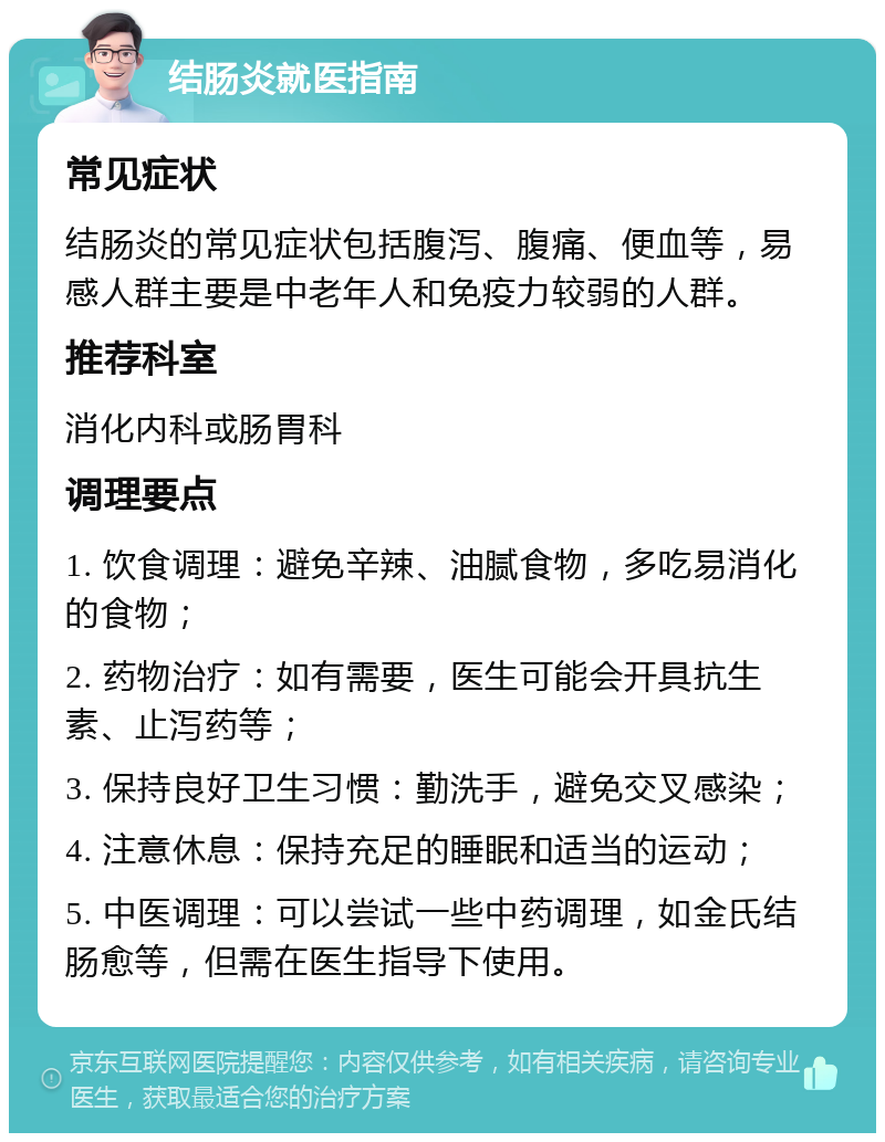 结肠炎就医指南 常见症状 结肠炎的常见症状包括腹泻、腹痛、便血等，易感人群主要是中老年人和免疫力较弱的人群。 推荐科室 消化内科或肠胃科 调理要点 1. 饮食调理：避免辛辣、油腻食物，多吃易消化的食物； 2. 药物治疗：如有需要，医生可能会开具抗生素、止泻药等； 3. 保持良好卫生习惯：勤洗手，避免交叉感染； 4. 注意休息：保持充足的睡眠和适当的运动； 5. 中医调理：可以尝试一些中药调理，如金氏结肠愈等，但需在医生指导下使用。