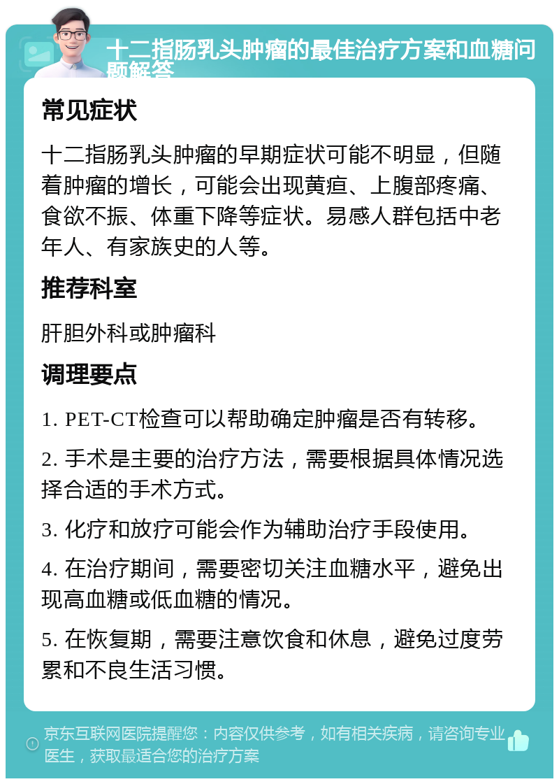 十二指肠乳头肿瘤的最佳治疗方案和血糖问题解答 常见症状 十二指肠乳头肿瘤的早期症状可能不明显，但随着肿瘤的增长，可能会出现黄疸、上腹部疼痛、食欲不振、体重下降等症状。易感人群包括中老年人、有家族史的人等。 推荐科室 肝胆外科或肿瘤科 调理要点 1. PET-CT检查可以帮助确定肿瘤是否有转移。 2. 手术是主要的治疗方法，需要根据具体情况选择合适的手术方式。 3. 化疗和放疗可能会作为辅助治疗手段使用。 4. 在治疗期间，需要密切关注血糖水平，避免出现高血糖或低血糖的情况。 5. 在恢复期，需要注意饮食和休息，避免过度劳累和不良生活习惯。