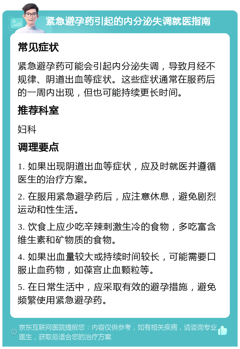 紧急避孕药引起的内分泌失调就医指南 常见症状 紧急避孕药可能会引起内分泌失调，导致月经不规律、阴道出血等症状。这些症状通常在服药后的一周内出现，但也可能持续更长时间。 推荐科室 妇科 调理要点 1. 如果出现阴道出血等症状，应及时就医并遵循医生的治疗方案。 2. 在服用紧急避孕药后，应注意休息，避免剧烈运动和性生活。 3. 饮食上应少吃辛辣刺激生冷的食物，多吃富含维生素和矿物质的食物。 4. 如果出血量较大或持续时间较长，可能需要口服止血药物，如葆宫止血颗粒等。 5. 在日常生活中，应采取有效的避孕措施，避免频繁使用紧急避孕药。