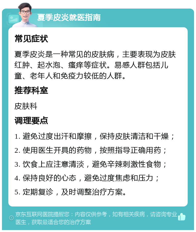 夏季皮炎就医指南 常见症状 夏季皮炎是一种常见的皮肤病，主要表现为皮肤红肿、起水泡、瘙痒等症状。易感人群包括儿童、老年人和免疫力较低的人群。 推荐科室 皮肤科 调理要点 1. 避免过度出汗和摩擦，保持皮肤清洁和干燥； 2. 使用医生开具的药物，按照指导正确用药； 3. 饮食上应注意清淡，避免辛辣刺激性食物； 4. 保持良好的心态，避免过度焦虑和压力； 5. 定期复诊，及时调整治疗方案。