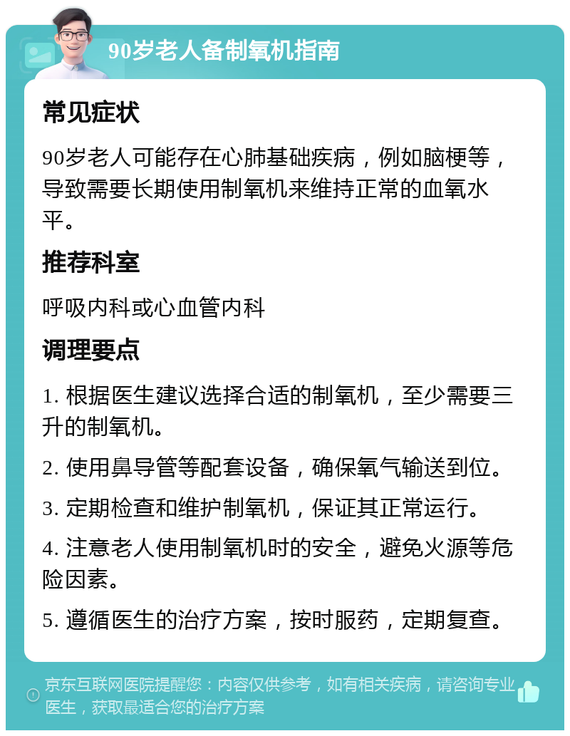 90岁老人备制氧机指南 常见症状 90岁老人可能存在心肺基础疾病，例如脑梗等，导致需要长期使用制氧机来维持正常的血氧水平。 推荐科室 呼吸内科或心血管内科 调理要点 1. 根据医生建议选择合适的制氧机，至少需要三升的制氧机。 2. 使用鼻导管等配套设备，确保氧气输送到位。 3. 定期检查和维护制氧机，保证其正常运行。 4. 注意老人使用制氧机时的安全，避免火源等危险因素。 5. 遵循医生的治疗方案，按时服药，定期复查。