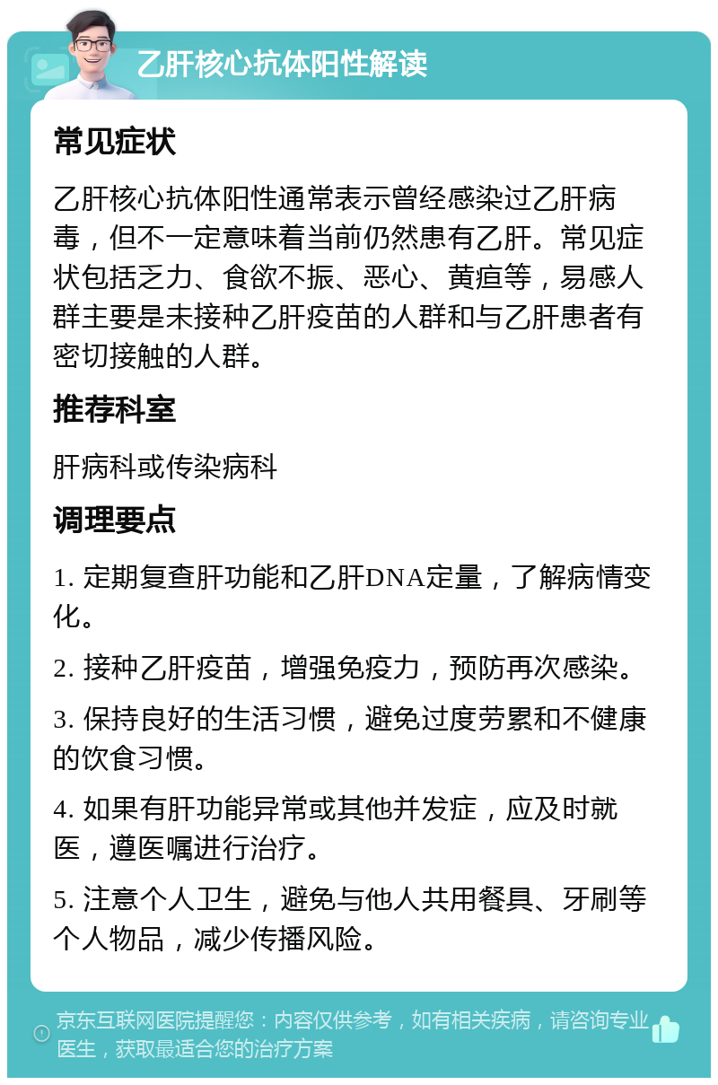 乙肝核心抗体阳性解读 常见症状 乙肝核心抗体阳性通常表示曾经感染过乙肝病毒，但不一定意味着当前仍然患有乙肝。常见症状包括乏力、食欲不振、恶心、黄疸等，易感人群主要是未接种乙肝疫苗的人群和与乙肝患者有密切接触的人群。 推荐科室 肝病科或传染病科 调理要点 1. 定期复查肝功能和乙肝DNA定量，了解病情变化。 2. 接种乙肝疫苗，增强免疫力，预防再次感染。 3. 保持良好的生活习惯，避免过度劳累和不健康的饮食习惯。 4. 如果有肝功能异常或其他并发症，应及时就医，遵医嘱进行治疗。 5. 注意个人卫生，避免与他人共用餐具、牙刷等个人物品，减少传播风险。