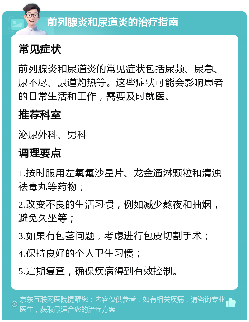 前列腺炎和尿道炎的治疗指南 常见症状 前列腺炎和尿道炎的常见症状包括尿频、尿急、尿不尽、尿道灼热等。这些症状可能会影响患者的日常生活和工作，需要及时就医。 推荐科室 泌尿外科、男科 调理要点 1.按时服用左氧氟沙星片、龙金通淋颗粒和清浊祛毒丸等药物； 2.改变不良的生活习惯，例如减少熬夜和抽烟，避免久坐等； 3.如果有包茎问题，考虑进行包皮切割手术； 4.保持良好的个人卫生习惯； 5.定期复查，确保疾病得到有效控制。