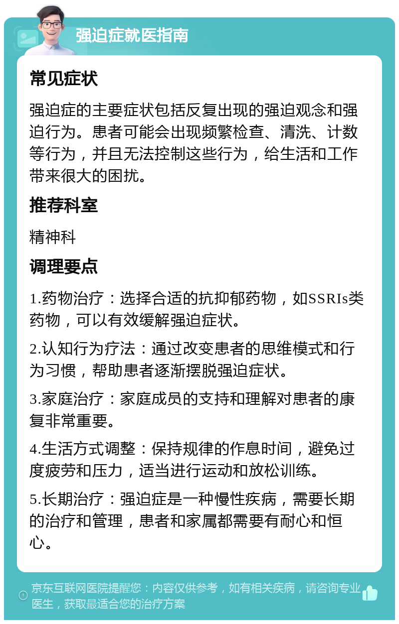 强迫症就医指南 常见症状 强迫症的主要症状包括反复出现的强迫观念和强迫行为。患者可能会出现频繁检查、清洗、计数等行为，并且无法控制这些行为，给生活和工作带来很大的困扰。 推荐科室 精神科 调理要点 1.药物治疗：选择合适的抗抑郁药物，如SSRIs类药物，可以有效缓解强迫症状。 2.认知行为疗法：通过改变患者的思维模式和行为习惯，帮助患者逐渐摆脱强迫症状。 3.家庭治疗：家庭成员的支持和理解对患者的康复非常重要。 4.生活方式调整：保持规律的作息时间，避免过度疲劳和压力，适当进行运动和放松训练。 5.长期治疗：强迫症是一种慢性疾病，需要长期的治疗和管理，患者和家属都需要有耐心和恒心。