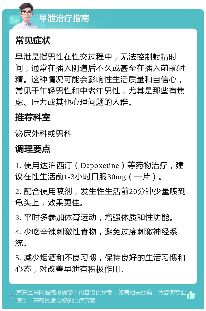 早泄治疗指南 常见症状 早泄是指男性在性交过程中，无法控制射精时间，通常在插入阴道后不久或甚至在插入前就射精。这种情况可能会影响性生活质量和自信心，常见于年轻男性和中老年男性，尤其是那些有焦虑、压力或其他心理问题的人群。 推荐科室 泌尿外科或男科 调理要点 1. 使用达泊西汀（Dapoxetine）等药物治疗，建议在性生活前1-3小时口服30mg（一片）。 2. 配合使用喷剂，发生性生活前20分钟少量喷到龟头上，效果更佳。 3. 平时多参加体育运动，增强体质和性功能。 4. 少吃辛辣刺激性食物，避免过度刺激神经系统。 5. 减少烟酒和不良习惯，保持良好的生活习惯和心态，对改善早泄有积极作用。